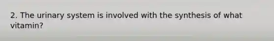 2. The urinary system is involved with the synthesis of what vitamin?