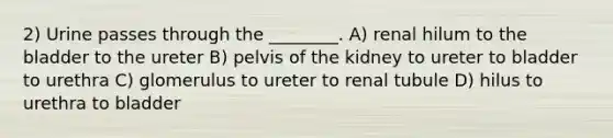 2) Urine passes through the ________. A) renal hilum to the bladder to the ureter B) pelvis of the kidney to ureter to bladder to urethra C) glomerulus to ureter to renal tubule D) hilus to urethra to bladder