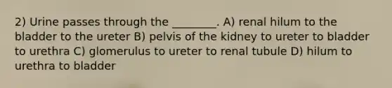 2) Urine passes through the ________. A) renal hilum to the bladder to the ureter B) pelvis of the kidney to ureter to bladder to urethra C) glomerulus to ureter to renal tubule D) hilum to urethra to bladder