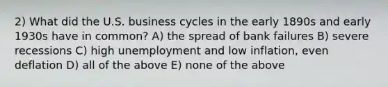 2) What did the U.S. business cycles in the early 1890s and early 1930s have in common? A) the spread of bank failures B) severe recessions C) high unemployment and low inflation, even deflation D) all of the above E) none of the above