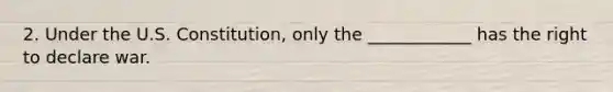 2. Under the U.S. Constitution, only the ____________ has the right to declare war.