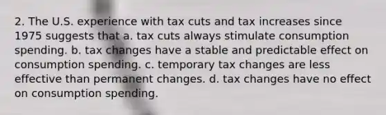 2. The U.S. experience with tax cuts and tax increases since 1975 suggests that a. tax cuts always stimulate consumption spending. b. tax changes have a stable and predictable effect on consumption spending. c. temporary tax changes are less effective than permanent changes. d. tax changes have no effect on consumption spending.