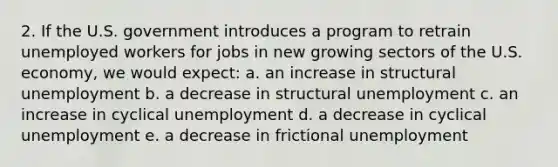 2. If the U.S. government introduces a program to retrain unemployed workers for jobs in new growing sectors of the U.S. economy, we would expect: a. an increase in structural unemployment b. a decrease in structural unemployment c. an increase in cyclical unemployment d. a decrease in cyclical unemployment e. a decrease in frictional unemployment