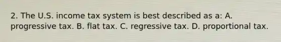 2. The U.S. income tax system is best described as a: A. progressive tax. B. flat tax. C. regressive tax. D. proportional tax.