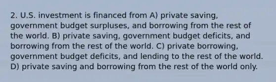 2. U.S. investment is financed from A) private saving, government budget surpluses, and borrowing from the rest of the world. B) private saving, government budget deficits, and borrowing from the rest of the world. C) private borrowing, government budget deficits, and lending to the rest of the world. D) private saving and borrowing from the rest of the world only.