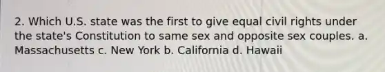 2. Which U.S. state was the first to give equal civil rights under the state's Constitution to same sex and opposite sex couples. a. Massachusetts c. New York b. California d. Hawaii