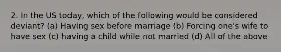 2. In the US today, which of the following would be considered deviant? (a) Having sex before marriage (b) Forcing one's wife to have sex (c) having a child while not married (d) All of the above