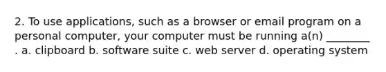 2. To use applications, such as a browser or email program on a personal computer, your computer must be running a(n) ________ . a. clipboard b. software suite c. web server d. operating system