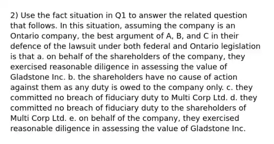 2) Use the fact situation in Q1 to answer the related question that follows. In this situation, assuming the company is an Ontario company, the best argument of A, B, and C in their defence of the lawsuit under both federal and Ontario legislation is that a. on behalf of the shareholders of the company, they exercised reasonable diligence in assessing the value of Gladstone Inc. b. the shareholders have no cause of action against them as any duty is owed to the company only. c. they committed no breach of fiduciary duty to Multi Corp Ltd. d. they committed no breach of fiduciary duty to the shareholders of Multi Corp Ltd. e. on behalf of the company, they exercised reasonable diligence in assessing the value of Gladstone Inc.