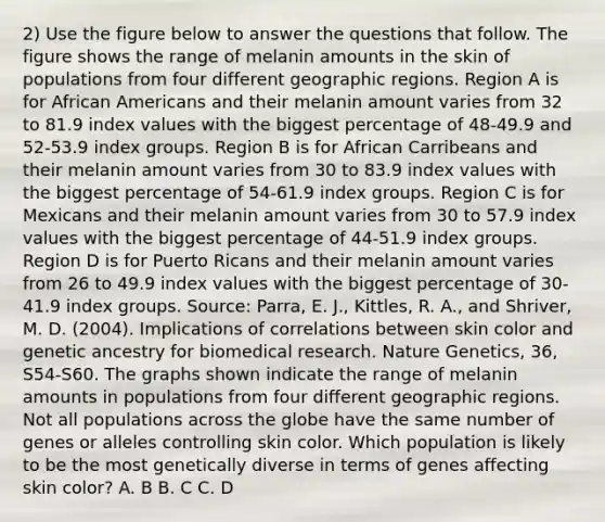 2) Use the figure below to answer the questions that follow. The figure shows the range of melanin amounts in the skin of populations from four different geographic regions. Region A is for African Americans and their melanin amount varies from 32 to 81.9 index values with the biggest percentage of 48-49.9 and 52-53.9 index groups. Region B is for African Carribeans and their melanin amount varies from 30 to 83.9 index values with the biggest percentage of 54-61.9 index groups. Region C is for Mexicans and their melanin amount varies from 30 to 57.9 index values with the biggest percentage of 44-51.9 index groups. Region D is for Puerto Ricans and their melanin amount varies from 26 to 49.9 index values with the biggest percentage of 30-41.9 index groups. Source: Parra, E. J., Kittles, R. A., and Shriver, M. D. (2004). Implications of correlations between skin color and genetic ancestry for biomedical research. Nature Genetics, 36, S54-S60. The graphs shown indicate the range of melanin amounts in populations from four different geographic regions. Not all populations across the globe have the same number of genes or alleles controlling skin color. Which population is likely to be the most genetically diverse in terms of genes affecting skin color? A. B B. C C. D