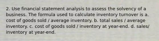 2. Use financial statement analysis to assess the solvency of a business. The formula used to calculate inventory turnover is a. cost of goods sold / average inventory. b. total sales / average inventory. c. cost of goods sold / inventory at year-end. d. sales/ inventory at year-end.