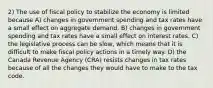 2) The use of fiscal policy to stabilize the economy is limited because A) changes in government spending and tax rates have a small effect on aggregate demand. B) changes in government spending and tax rates have a small effect on interest rates. C) the legislative process can be slow, which means that it is difficult to make fiscal policy actions in a timely way. D) the Canada Revenue Agency (CRA) resists changes in tax rates because of all the changes they would have to make to the tax code.