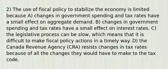 2) The use of fiscal policy to stabilize the economy is limited because A) changes in government spending and tax rates have a small effect on aggregate demand. B) changes in government spending and tax rates have a small effect on interest rates. C) the legislative process can be slow, which means that it is difficult to make fiscal policy actions in a timely way. D) the Canada Revenue Agency (CRA) resists changes in tax rates because of all the changes they would have to make to the tax code.