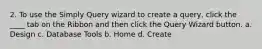 2. To use the Simply Query wizard to create a query, click the ____ tab on the Ribbon and then click the Query Wizard button. a. Design c. Database Tools b. Home d. Create