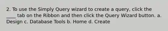 2. To use the Simply Query wizard to create a query, click the ____ tab on the Ribbon and then click the Query Wizard button. a. Design c. Database Tools b. Home d. Create