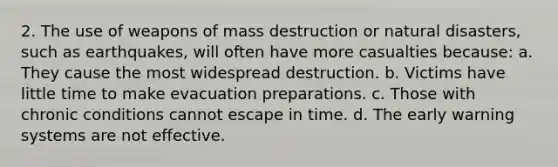 2. The use of weapons of mass destruction or natural disasters, such as earthquakes, will often have more casualties because: a. They cause the most widespread destruction. b. Victims have little time to make evacuation preparations. c. Those with chronic conditions cannot escape in time. d. The early warning systems are not effective.