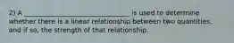 2) A ________________________________ is used to determine whether there is a linear relationship between two quantities, and if so, the strength of that relationship.