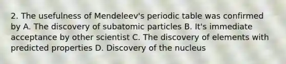 2. The usefulness of Mendeleev's periodic table was confirmed by A. The discovery of <a href='https://www.questionai.com/knowledge/kEPDFoKa0c-subatomic-particles' class='anchor-knowledge'>subatomic particles</a> B. It's immediate acceptance by other scientist C. The discovery of elements with predicted properties D. Discovery of the nucleus