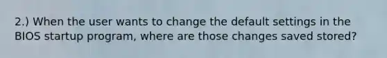 2.) When the user wants to change the default settings in the BIOS startup program, where are those changes saved stored?