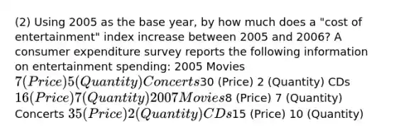 (2) Using 2005 as the base year, by how much does a "cost of entertainment" index increase between 2005 and 2006? A consumer expenditure survey reports the following information on entertainment spending: 2005 Movies 7 (Price) 5 (Quantity) Concerts30 (Price) 2 (Quantity) CDs 16 (Price) 7 (Quantity) 2007 Movies8 (Price) 7 (Quantity) Concerts 35 (Price) 2 (Quantity) CDs15 (Price) 10 (Quantity)