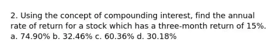 2. Using the concept of compounding interest, find the annual rate of return for a stock which has a three-month return of 15%. a. 74.90% b. 32.46% c. 60.36% d. 30.18%