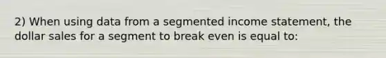 2) When using data from a segmented income statement, the dollar sales for a segment to break even is equal to: