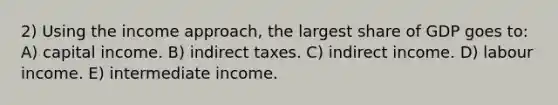 2) Using the income approach, the largest share of GDP goes to: A) capital income. B) indirect taxes. C) indirect income. D) labour income. E) intermediate income.