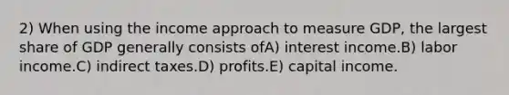 2) When using the income approach to measure GDP, the largest share of GDP generally consists ofA) interest income.B) labor income.C) indirect taxes.D) profits.E) capital income.