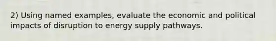 2) Using named examples, evaluate the economic and political impacts of disruption to energy supply pathways.