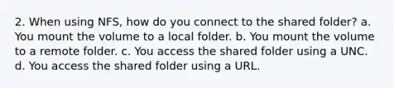 2. When using NFS, how do you connect to the shared folder? a. You mount the volume to a local folder. b. You mount the volume to a remote folder. c. You access the shared folder using a UNC. d. You access the shared folder using a URL.