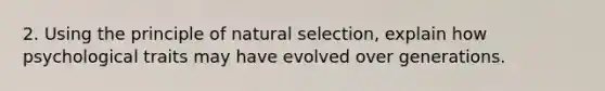 2. Using the principle of natural selection, explain how psychological traits may have evolved over generations.