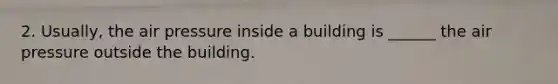 2. Usually, the air pressure inside a building is ______ the air pressure outside the building.