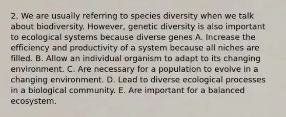 2. We are usually referring to species diversity when we talk about biodiversity. However, genetic diversity is also important to ecological systems because diverse genes A. Increase the efficiency and productivity of a system because all niches are filled. B. Allow an individual organism to adapt to its changing environment. C. Are necessary for a population to evolve in a changing environment. D. Lead to diverse ecological processes in a biological community. E. Are important for a balanced ecosystem.