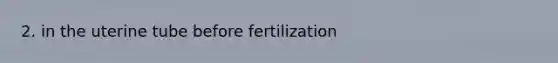 2. in the uterine tube before fertilization