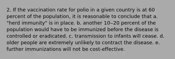 2. If the vaccination rate for polio in a given country is at 60 percent of the population, it is reasonable to conclude that a. "herd immunity" is in place. b. another 10‒20 percent of the population would have to be immunized before the disease is controlled or eradicated. c. transmission to infants will cease. d. older people are extremely unlikely to contract the disease. e. further immunizations will not be cost-effective.