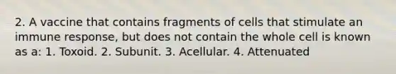 2. A vaccine that contains fragments of cells that stimulate an immune response, but does not contain the whole cell is known as a: 1. Toxoid. 2. Subunit. 3. Acellular. 4. Attenuated