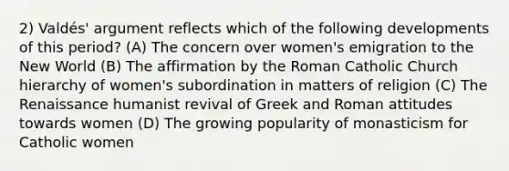 2) Valdés' argument reflects which of the following developments of this period? (A) The concern over women's emigration to the New World (B) The affirmation by the Roman Catholic Church hierarchy of women's subordination in matters of religion (C) The Renaissance humanist revival of Greek and Roman attitudes towards women (D) The growing popularity of monasticism for Catholic women