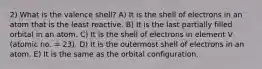 2) What is the valence shell? A) It is the shell of electrons in an atom that is the least reactive. B) It is the last partially filled orbital in an atom. C) It is the shell of electrons in element V (atomic no. = 23). D) It is the outermost shell of electrons in an atom. E) It is the same as the orbital configuration.