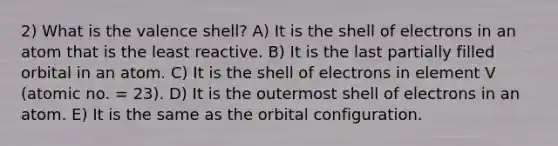 2) What is the valence shell? A) It is the shell of electrons in an atom that is the least reactive. B) It is the last partially filled orbital in an atom. C) It is the shell of electrons in element V (atomic no. = 23). D) It is the outermost shell of electrons in an atom. E) It is the same as the orbital configuration.