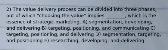 2) The value delivery process can be divided into three phases, out of which "choosing the value" implies ________, which is the essence of strategic marketing. A) segmentation, developing, and delivering B) targeting, positioning, and communicating C) targeting, positioning, and delivering D) segmentation, targeting, and positioning E) researching, developing, and delivering