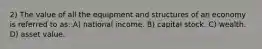 2) The value of all the equipment and structures of an economy is referred to as: A) national income. B) capital stock. C) wealth. D) asset value.