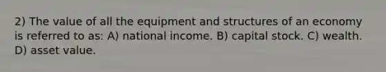 2) The value of all the equipment and structures of an economy is referred to as: A) national income. B) capital stock. C) wealth. D) asset value.