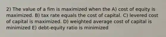 2) The value of a fim is maximized when the A) cost of equity is maximized. B) tax rate equals the cost of capital. C) levered cost of capital is maximized. D) weighted average cost of capital is minimized E) debt-equity ratio is minimized