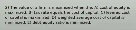 2) The value of a firm is maximized when the: A) cost of equity is maximized. B) tax rate equals the cost of capital. C) levered cost of capital is maximized. D) weighted average cost of capital is minimized. E) debt-equity ratio is minimized.