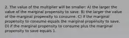 2. The value of the multiplier will be smaller: A) the larger the value of the marginal propensity to save. B) the larger the value of the marginal propensity to consume. C) if the marginal propensity to consume equals the marginal propensity to save. D) if the marginal propensity to consume plus the marginal propensity to save equals 1.