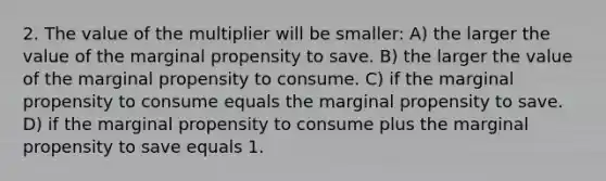 2. The value of the multiplier will be smaller: A) the larger the value of the marginal propensity to save. B) the larger the value of the marginal propensity to consume. C) if the marginal propensity to consume equals the marginal propensity to save. D) if the marginal propensity to consume plus the marginal propensity to save equals 1.