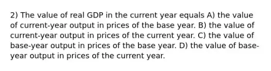 2) The value of real GDP in the current year equals A) the value of current-year output in prices of the base year. B) the value of current-year output in prices of the current year. C) the value of base-year output in prices of the base year. D) the value of base-year output in prices of the current year.