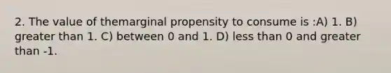 2. The value of themarginal propensity to consume is :A) 1. B) <a href='https://www.questionai.com/knowledge/ktgHnBD4o3-greater-than' class='anchor-knowledge'>greater than</a> 1. C) between 0 and 1. D) <a href='https://www.questionai.com/knowledge/k7BtlYpAMX-less-than' class='anchor-knowledge'>less than</a> 0 and greater than -1.