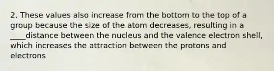 2. These values also increase from the bottom to the top of a group because the size of the atom decreases, resulting in a ____distance between the nucleus and the valence electron shell, which increases the attraction between the protons and electrons