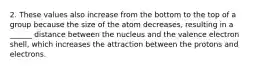 2. These values also increase from the bottom to the top of a group because the size of the atom decreases, resulting in a ______ distance between the nucleus and the valence electron shell, which increases the attraction between the protons and electrons.